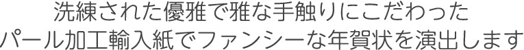 洗練された優雅で雅な手触りにこだわったパール加工輸入紙でファンシーな年賀状を演出します